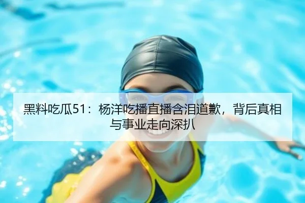 黑料吃瓜51：杨洋吃播直播含泪道歉，背后真相与事业走向深扒